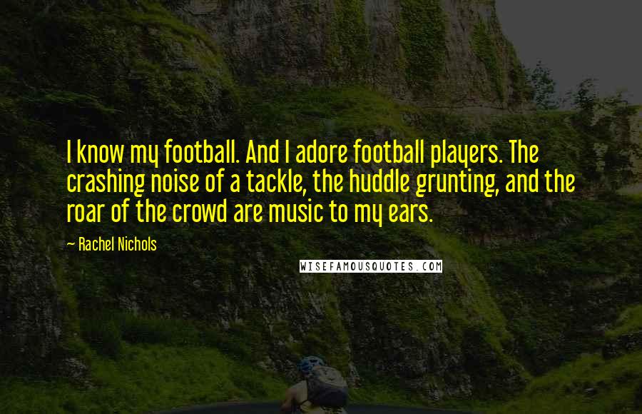 Rachel Nichols Quotes: I know my football. And I adore football players. The crashing noise of a tackle, the huddle grunting, and the roar of the crowd are music to my ears.