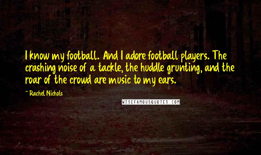 Rachel Nichols Quotes: I know my football. And I adore football players. The crashing noise of a tackle, the huddle grunting, and the roar of the crowd are music to my ears.