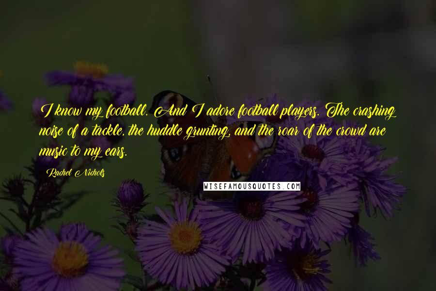 Rachel Nichols Quotes: I know my football. And I adore football players. The crashing noise of a tackle, the huddle grunting, and the roar of the crowd are music to my ears.