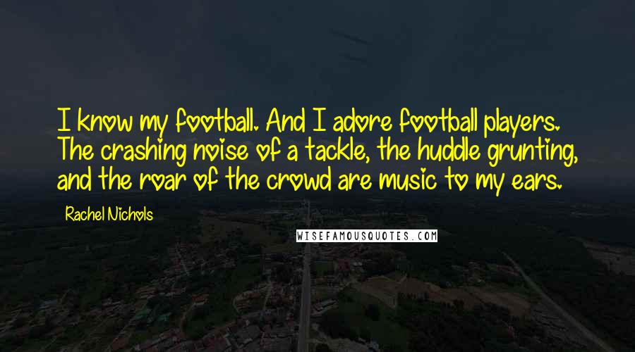 Rachel Nichols Quotes: I know my football. And I adore football players. The crashing noise of a tackle, the huddle grunting, and the roar of the crowd are music to my ears.