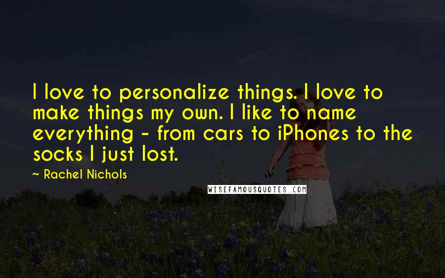 Rachel Nichols Quotes: I love to personalize things. I love to make things my own. I like to name everything - from cars to iPhones to the socks I just lost.