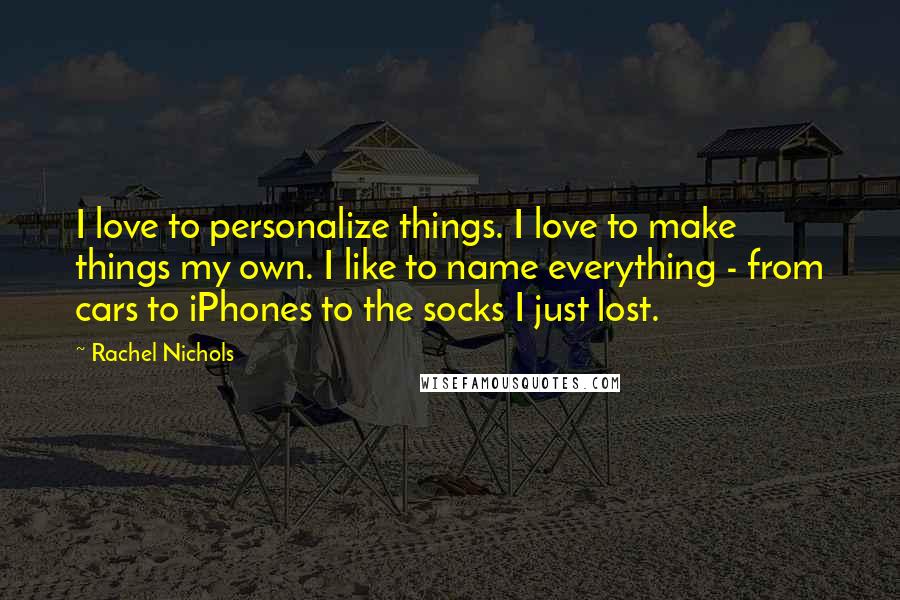 Rachel Nichols Quotes: I love to personalize things. I love to make things my own. I like to name everything - from cars to iPhones to the socks I just lost.