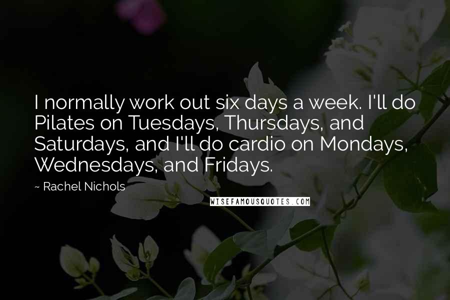 Rachel Nichols Quotes: I normally work out six days a week. I'll do Pilates on Tuesdays, Thursdays, and Saturdays, and I'll do cardio on Mondays, Wednesdays, and Fridays.