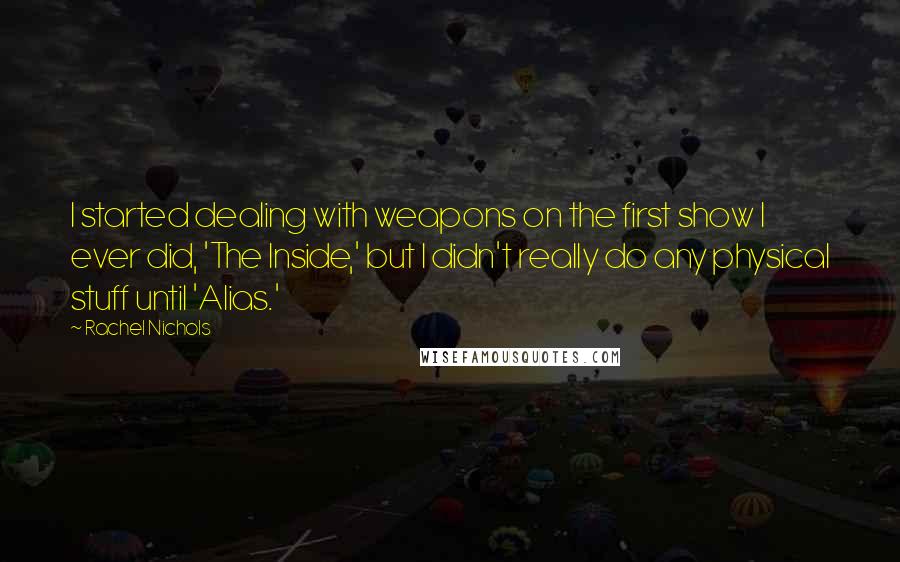 Rachel Nichols Quotes: I started dealing with weapons on the first show I ever did, 'The Inside,' but I didn't really do any physical stuff until 'Alias.'