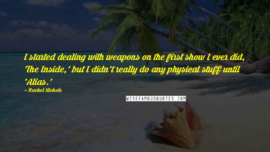 Rachel Nichols Quotes: I started dealing with weapons on the first show I ever did, 'The Inside,' but I didn't really do any physical stuff until 'Alias.'