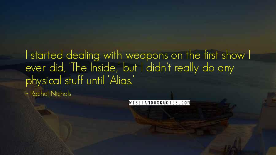 Rachel Nichols Quotes: I started dealing with weapons on the first show I ever did, 'The Inside,' but I didn't really do any physical stuff until 'Alias.'