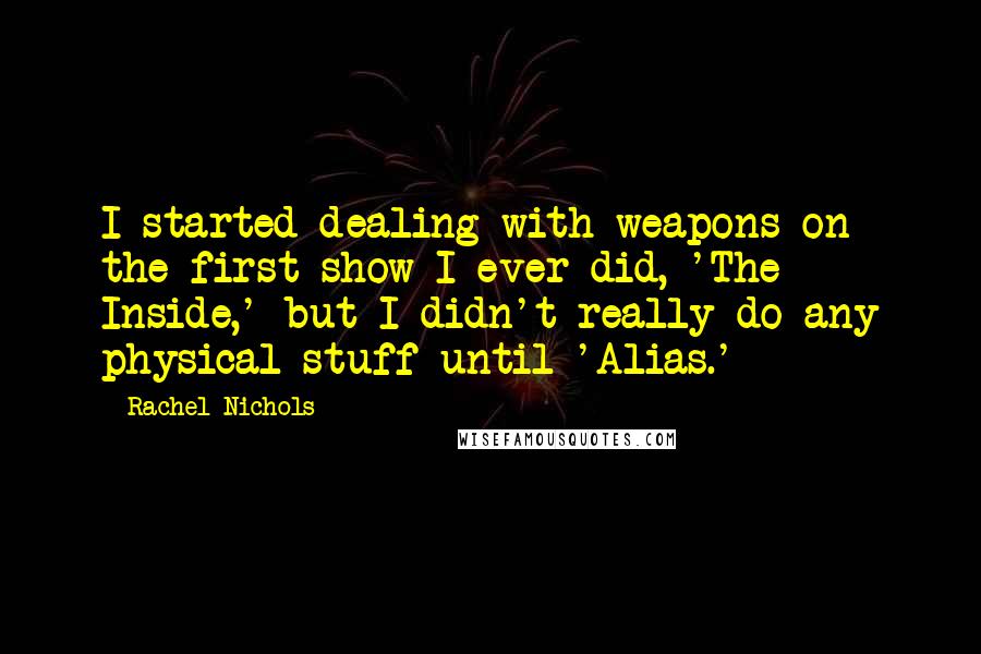 Rachel Nichols Quotes: I started dealing with weapons on the first show I ever did, 'The Inside,' but I didn't really do any physical stuff until 'Alias.'