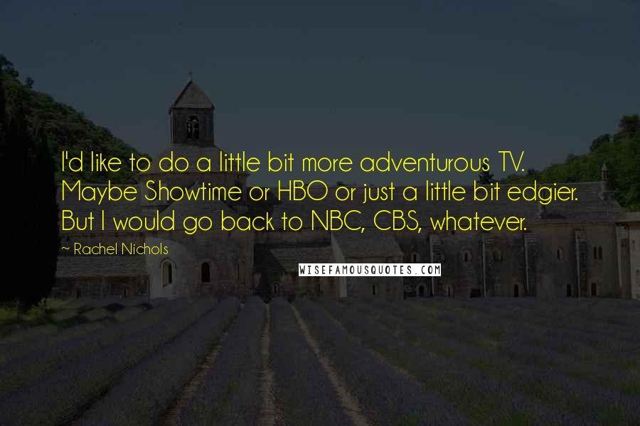 Rachel Nichols Quotes: I'd like to do a little bit more adventurous TV. Maybe Showtime or HBO or just a little bit edgier. But I would go back to NBC, CBS, whatever.