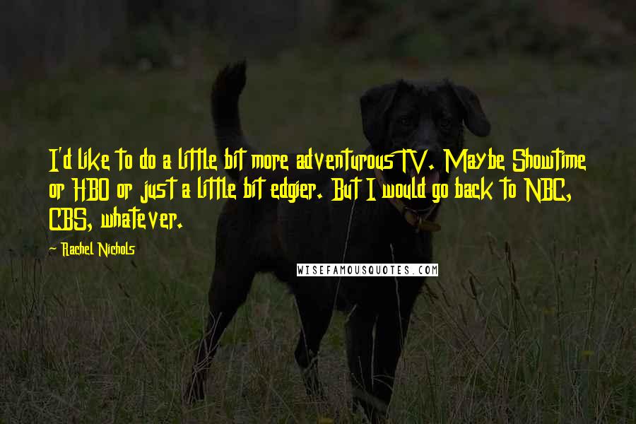 Rachel Nichols Quotes: I'd like to do a little bit more adventurous TV. Maybe Showtime or HBO or just a little bit edgier. But I would go back to NBC, CBS, whatever.