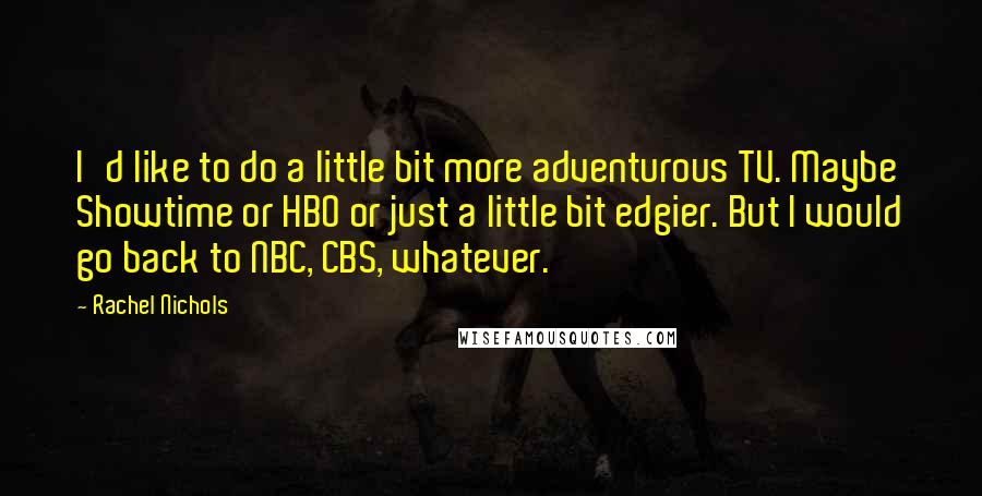 Rachel Nichols Quotes: I'd like to do a little bit more adventurous TV. Maybe Showtime or HBO or just a little bit edgier. But I would go back to NBC, CBS, whatever.