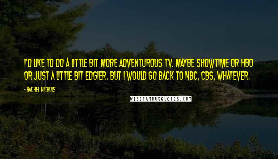 Rachel Nichols Quotes: I'd like to do a little bit more adventurous TV. Maybe Showtime or HBO or just a little bit edgier. But I would go back to NBC, CBS, whatever.