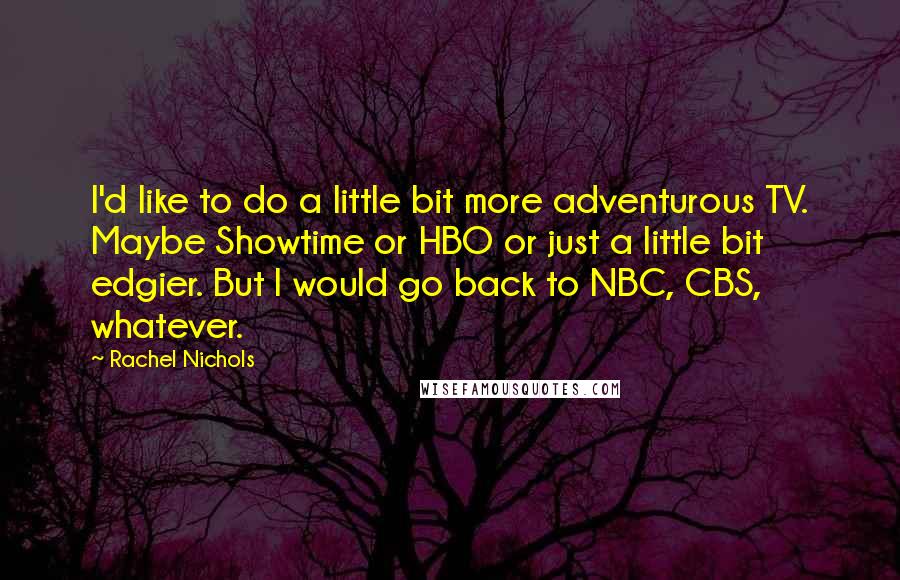 Rachel Nichols Quotes: I'd like to do a little bit more adventurous TV. Maybe Showtime or HBO or just a little bit edgier. But I would go back to NBC, CBS, whatever.