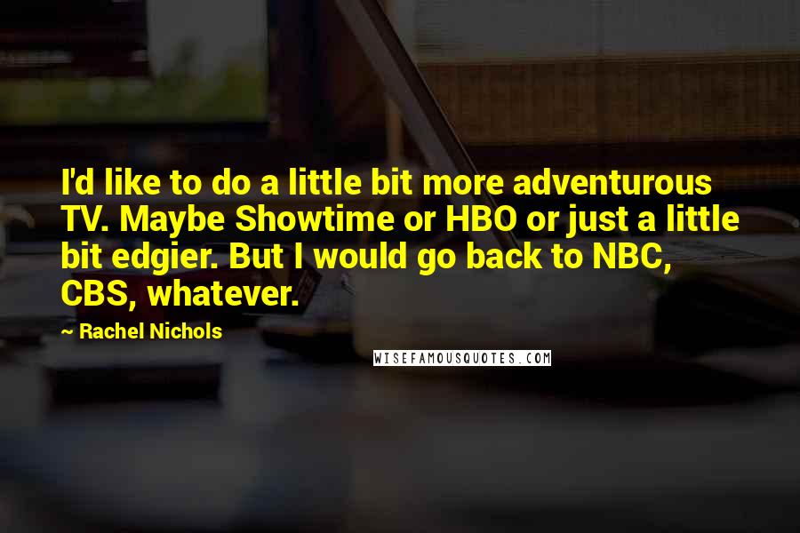 Rachel Nichols Quotes: I'd like to do a little bit more adventurous TV. Maybe Showtime or HBO or just a little bit edgier. But I would go back to NBC, CBS, whatever.