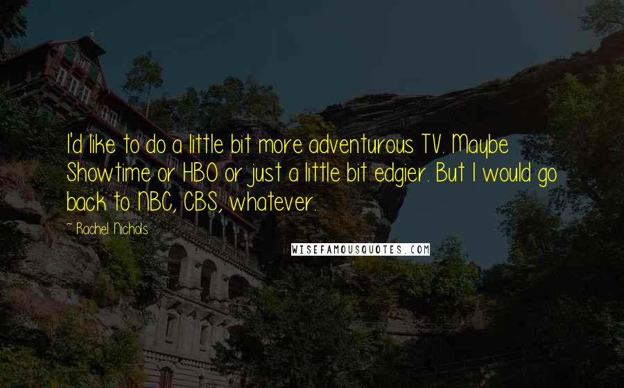 Rachel Nichols Quotes: I'd like to do a little bit more adventurous TV. Maybe Showtime or HBO or just a little bit edgier. But I would go back to NBC, CBS, whatever.