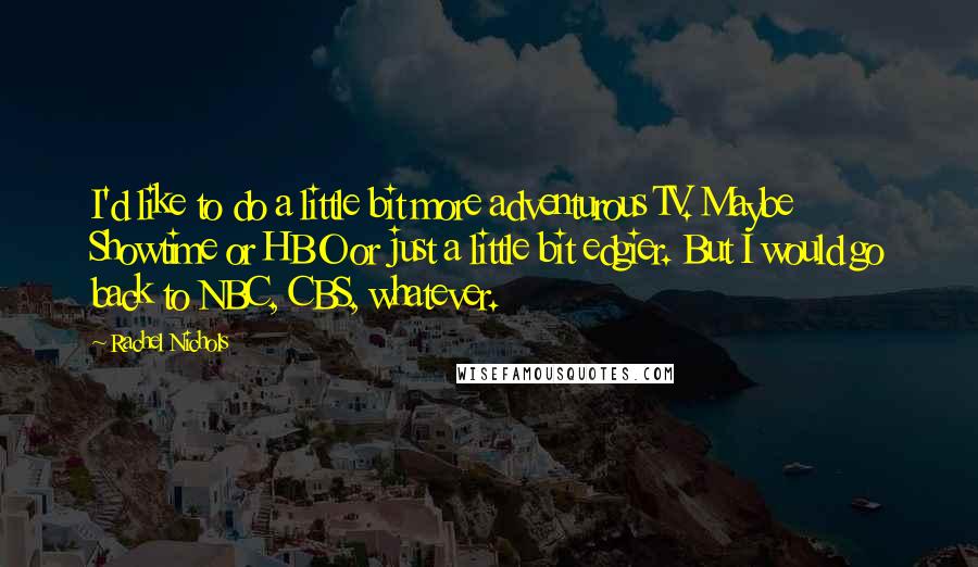 Rachel Nichols Quotes: I'd like to do a little bit more adventurous TV. Maybe Showtime or HBO or just a little bit edgier. But I would go back to NBC, CBS, whatever.