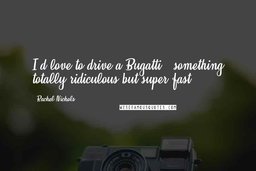 Rachel Nichols Quotes: I'd love to drive a Bugatti - something totally ridiculous but super fast.