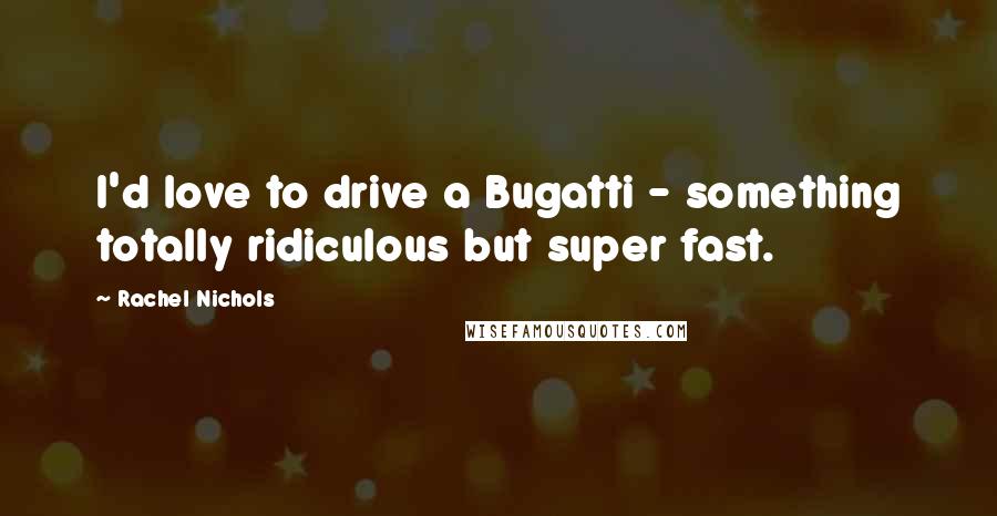 Rachel Nichols Quotes: I'd love to drive a Bugatti - something totally ridiculous but super fast.