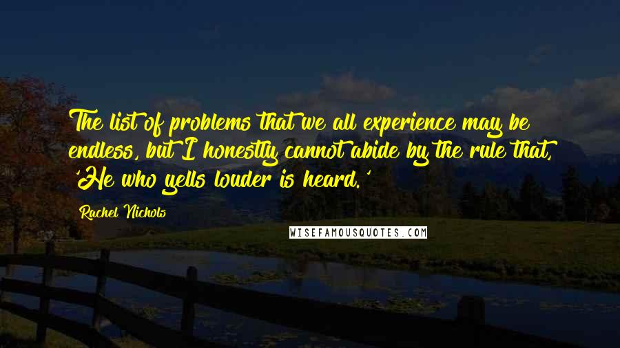 Rachel Nichols Quotes: The list of problems that we all experience may be endless, but I honestly cannot abide by the rule that, 'He who yells louder is heard.'