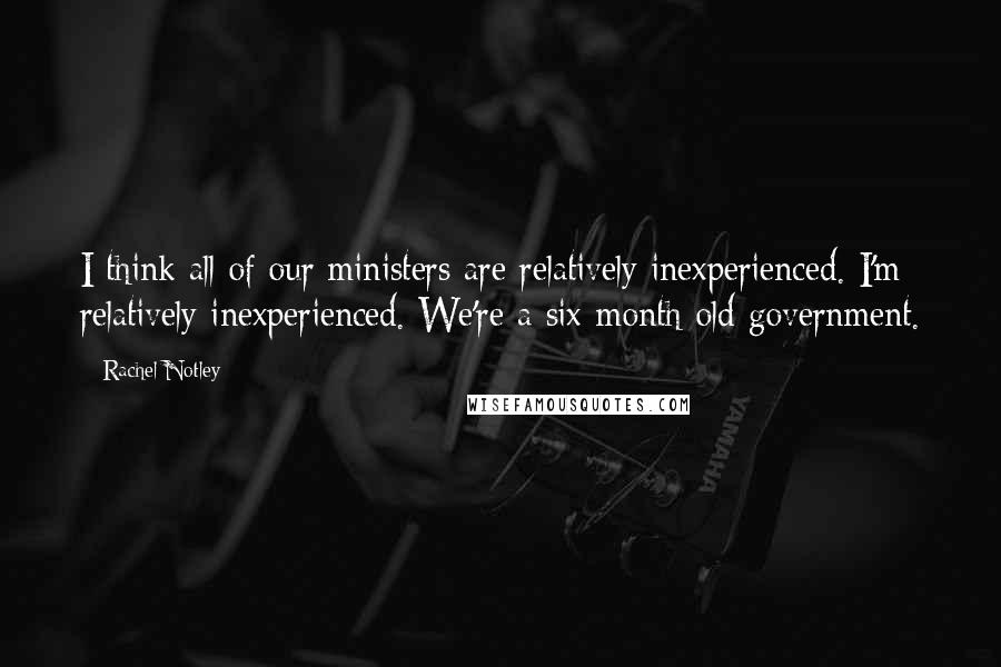 Rachel Notley Quotes: I think all of our ministers are relatively inexperienced. I'm relatively inexperienced. We're a six-month-old government.