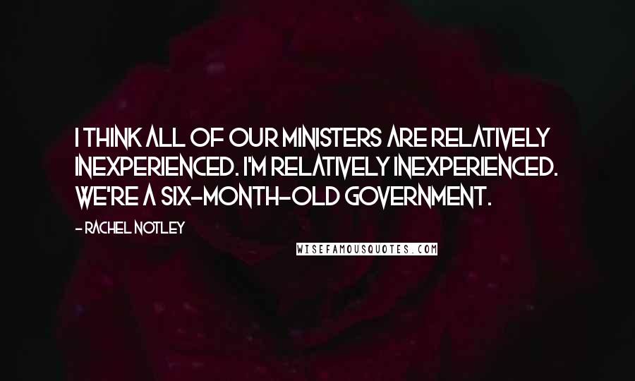 Rachel Notley Quotes: I think all of our ministers are relatively inexperienced. I'm relatively inexperienced. We're a six-month-old government.