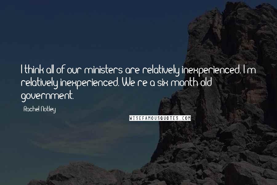 Rachel Notley Quotes: I think all of our ministers are relatively inexperienced. I'm relatively inexperienced. We're a six-month-old government.