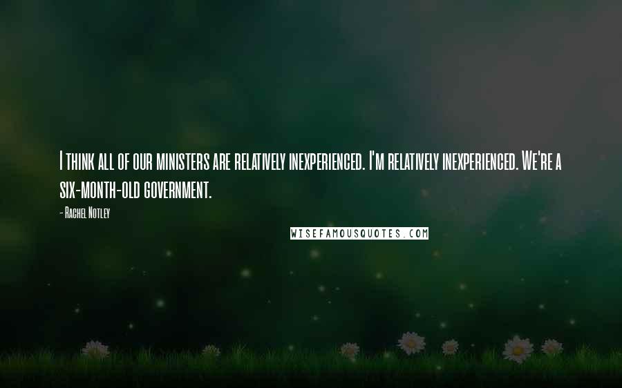 Rachel Notley Quotes: I think all of our ministers are relatively inexperienced. I'm relatively inexperienced. We're a six-month-old government.