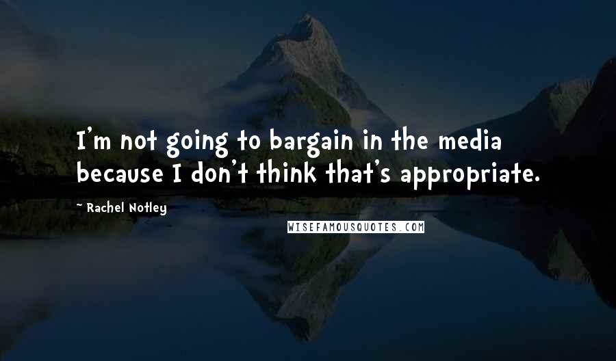 Rachel Notley Quotes: I'm not going to bargain in the media because I don't think that's appropriate.