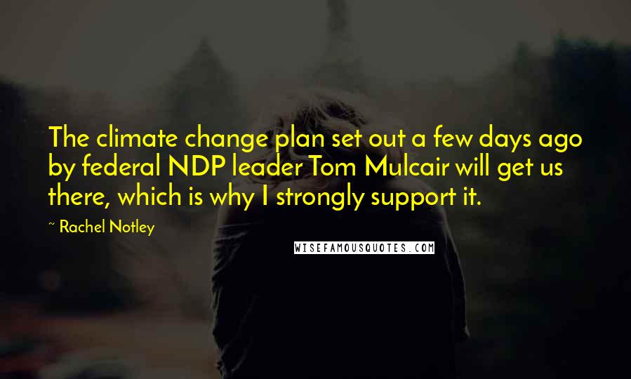 Rachel Notley Quotes: The climate change plan set out a few days ago by federal NDP leader Tom Mulcair will get us there, which is why I strongly support it.