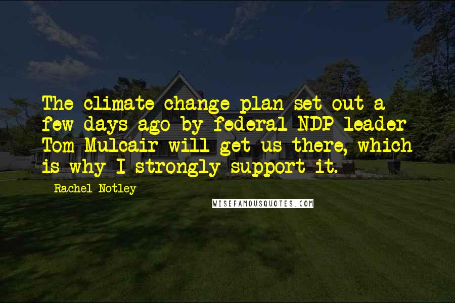 Rachel Notley Quotes: The climate change plan set out a few days ago by federal NDP leader Tom Mulcair will get us there, which is why I strongly support it.