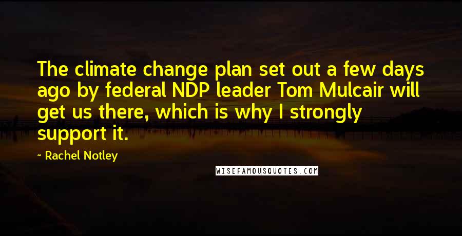 Rachel Notley Quotes: The climate change plan set out a few days ago by federal NDP leader Tom Mulcair will get us there, which is why I strongly support it.