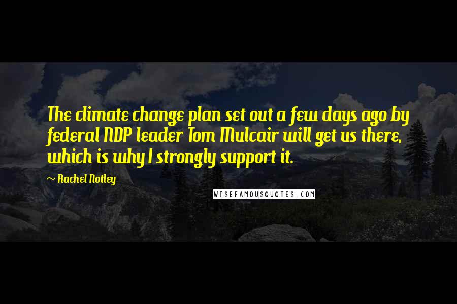 Rachel Notley Quotes: The climate change plan set out a few days ago by federal NDP leader Tom Mulcair will get us there, which is why I strongly support it.