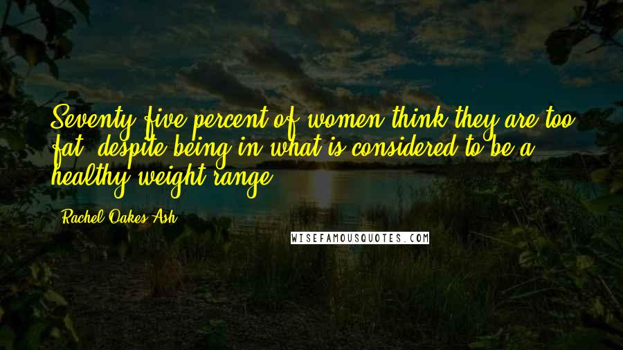 Rachel Oakes-Ash Quotes: Seventy-five percent of women think they are too fat, despite being in what is considered to be a healthy weight range.