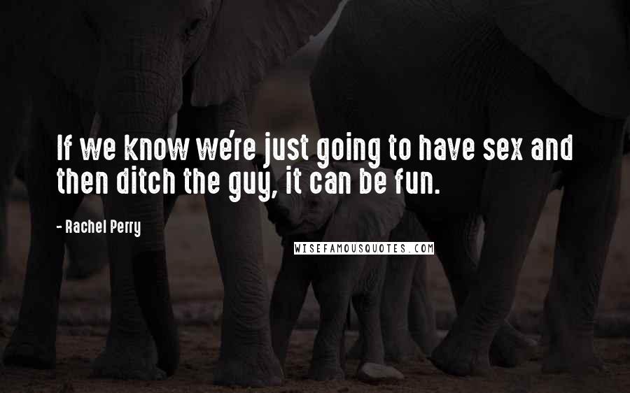 Rachel Perry Quotes: If we know we're just going to have sex and then ditch the guy, it can be fun.