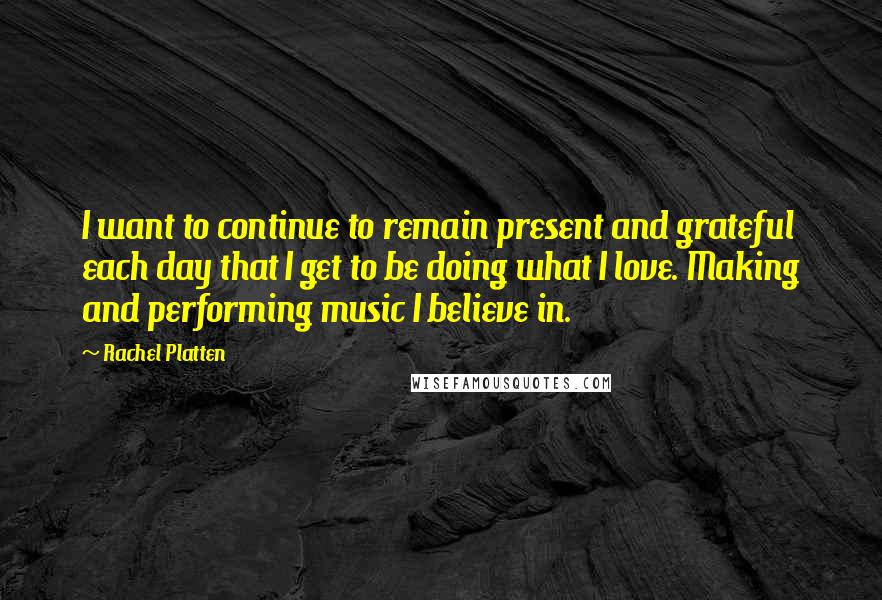 Rachel Platten Quotes: I want to continue to remain present and grateful each day that I get to be doing what I love. Making and performing music I believe in.