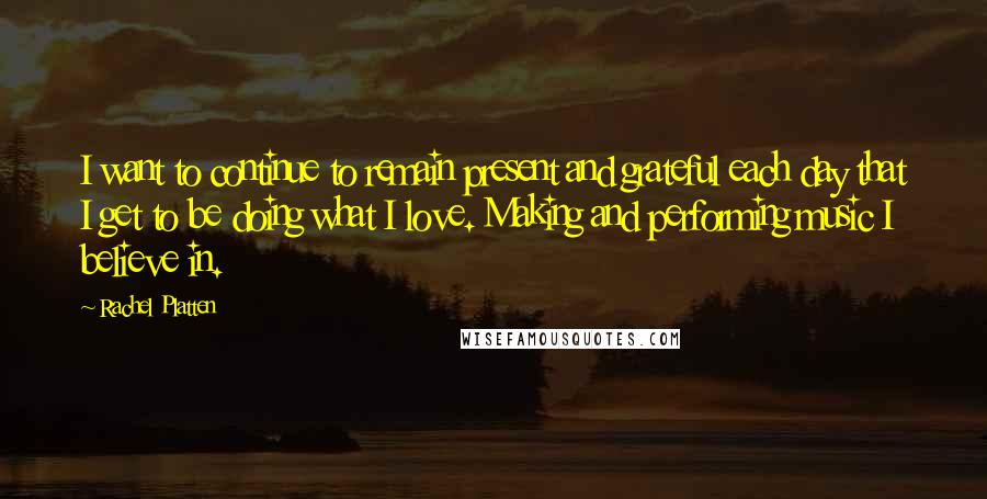 Rachel Platten Quotes: I want to continue to remain present and grateful each day that I get to be doing what I love. Making and performing music I believe in.