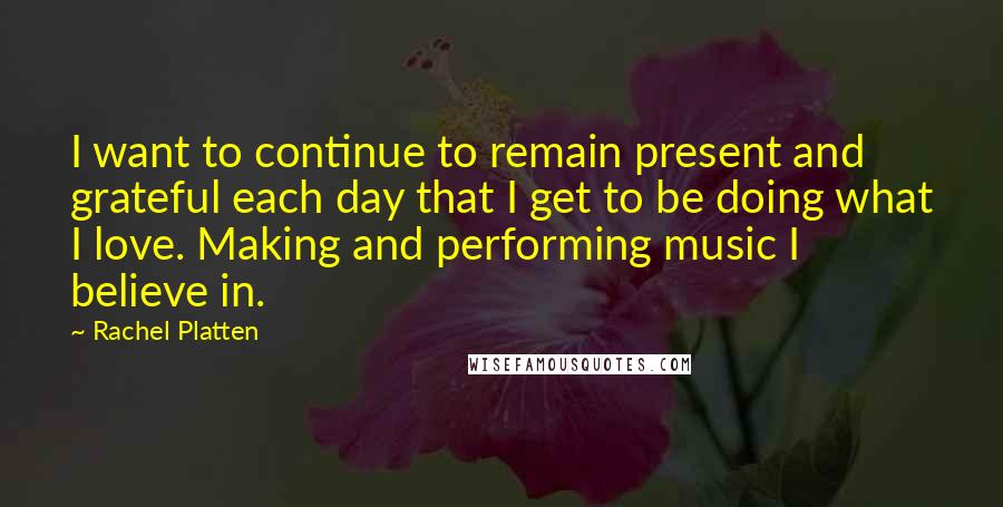 Rachel Platten Quotes: I want to continue to remain present and grateful each day that I get to be doing what I love. Making and performing music I believe in.