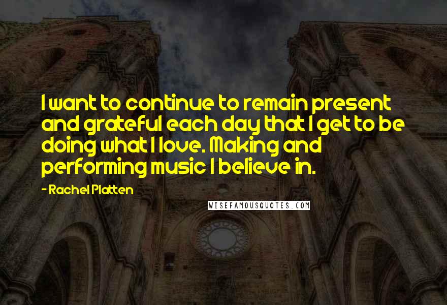 Rachel Platten Quotes: I want to continue to remain present and grateful each day that I get to be doing what I love. Making and performing music I believe in.