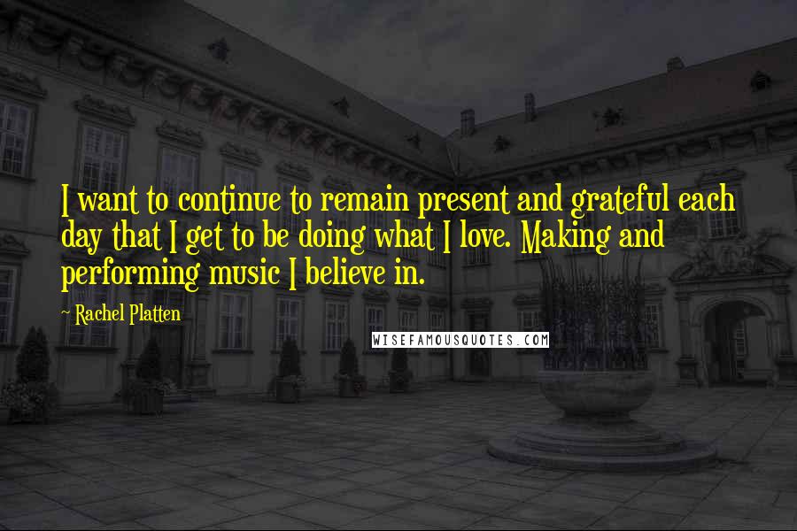 Rachel Platten Quotes: I want to continue to remain present and grateful each day that I get to be doing what I love. Making and performing music I believe in.