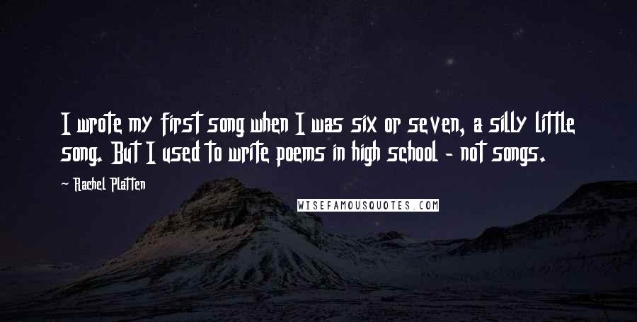 Rachel Platten Quotes: I wrote my first song when I was six or seven, a silly little song. But I used to write poems in high school - not songs.