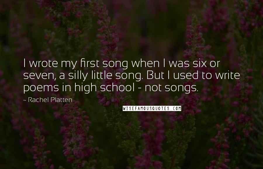 Rachel Platten Quotes: I wrote my first song when I was six or seven, a silly little song. But I used to write poems in high school - not songs.