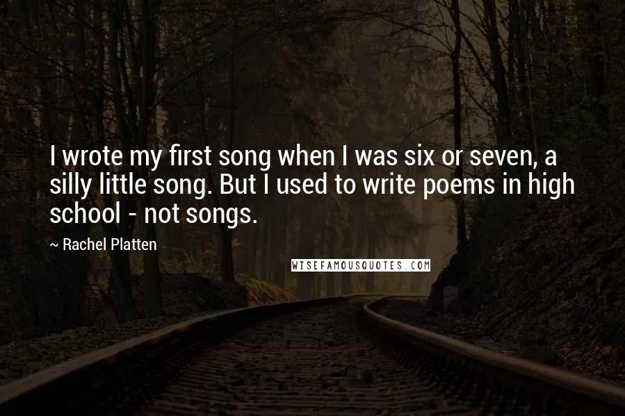 Rachel Platten Quotes: I wrote my first song when I was six or seven, a silly little song. But I used to write poems in high school - not songs.