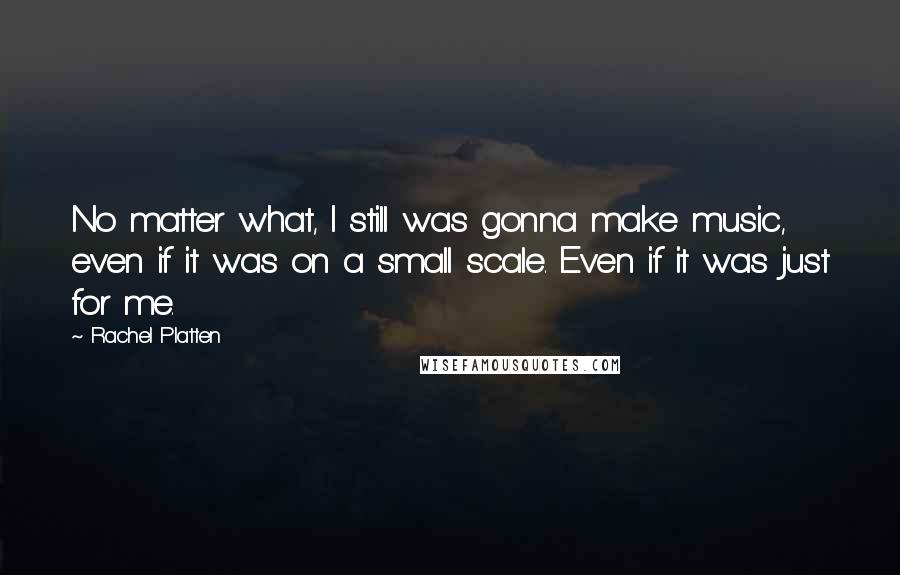 Rachel Platten Quotes: No matter what, I still was gonna make music, even if it was on a small scale. Even if it was just for me.