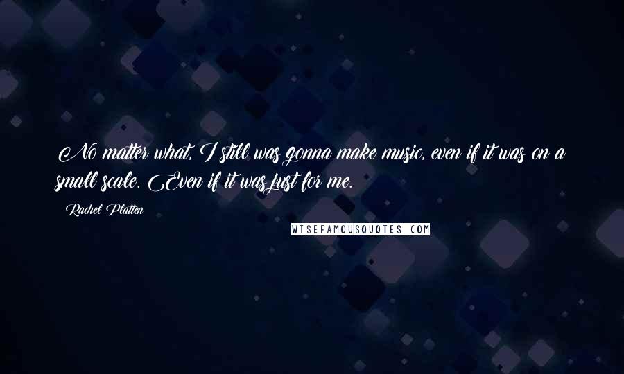 Rachel Platten Quotes: No matter what, I still was gonna make music, even if it was on a small scale. Even if it was just for me.