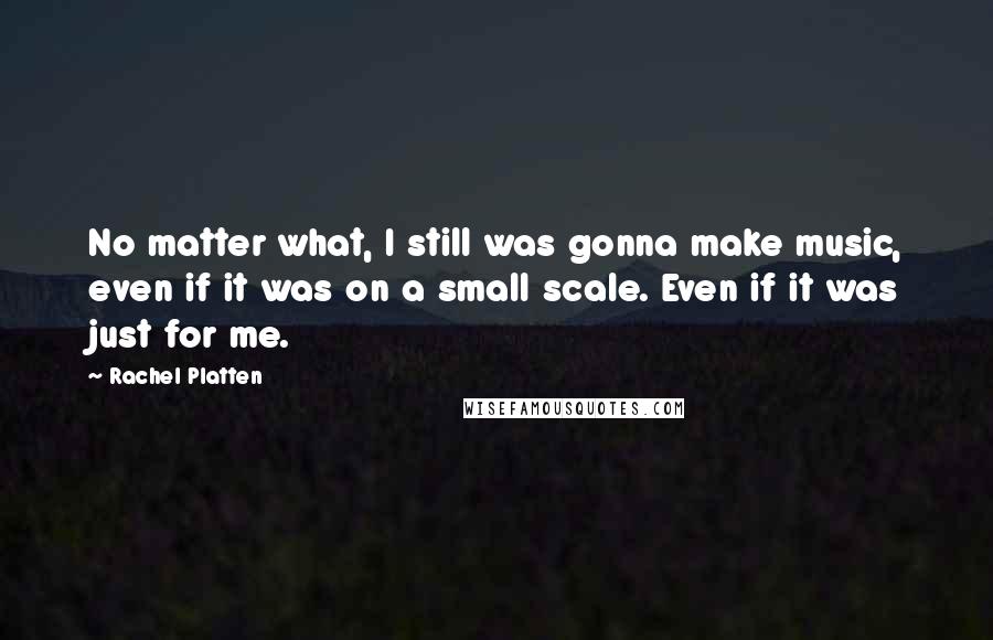 Rachel Platten Quotes: No matter what, I still was gonna make music, even if it was on a small scale. Even if it was just for me.