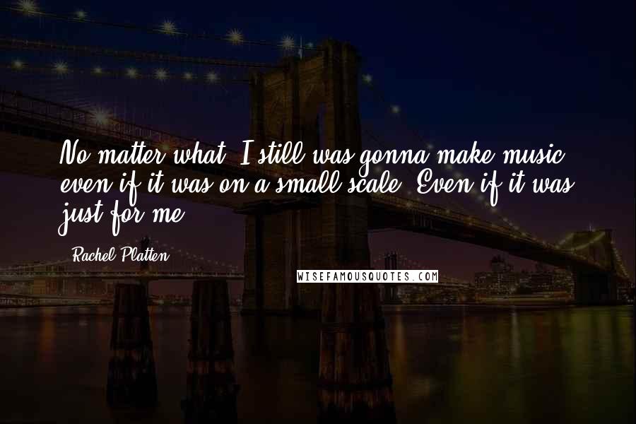 Rachel Platten Quotes: No matter what, I still was gonna make music, even if it was on a small scale. Even if it was just for me.