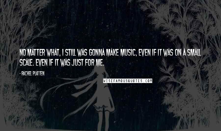 Rachel Platten Quotes: No matter what, I still was gonna make music, even if it was on a small scale. Even if it was just for me.