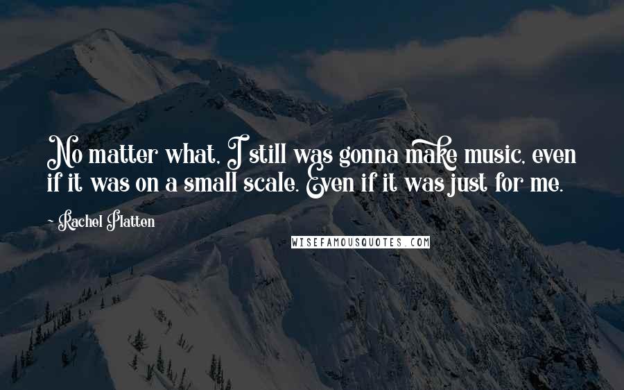 Rachel Platten Quotes: No matter what, I still was gonna make music, even if it was on a small scale. Even if it was just for me.