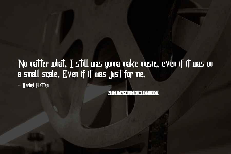 Rachel Platten Quotes: No matter what, I still was gonna make music, even if it was on a small scale. Even if it was just for me.