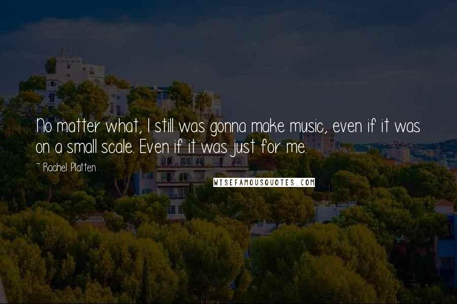 Rachel Platten Quotes: No matter what, I still was gonna make music, even if it was on a small scale. Even if it was just for me.