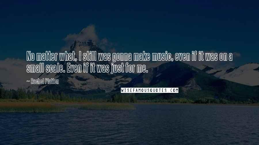 Rachel Platten Quotes: No matter what, I still was gonna make music, even if it was on a small scale. Even if it was just for me.